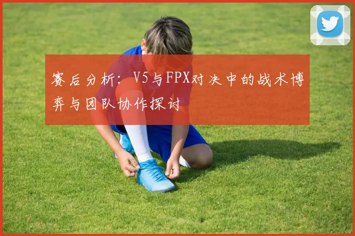 赛后分析：V5与FPX对决中的战术博弈与团队协作探讨