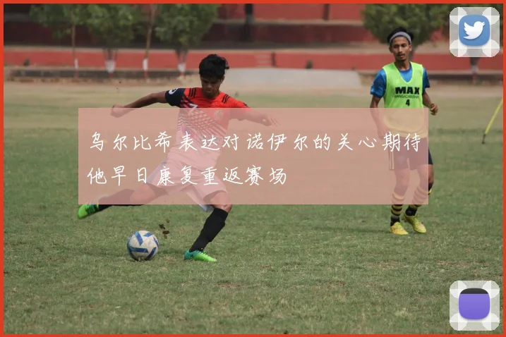 乌尔比希表达对诺伊尔的关心期待他早日康复重返赛场