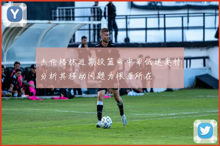 杰伦格林近期投篮命中率低迷奥特分析其移动问题为根源所在