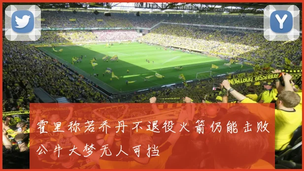 霍里称若乔丹不退役火箭仍能击败公牛大梦无人可挡
