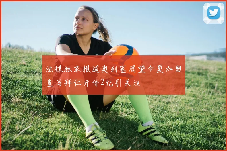 法媒独家报道奥利塞渴望今夏加盟皇马拜仁开价2亿引关注