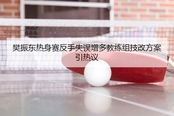 樊振东热身赛反手失误增多教练组技改方案引热议