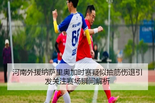 河南外援纳萨里奥加时赛疑似抽筋伤退引发关注赛场瞬间解析