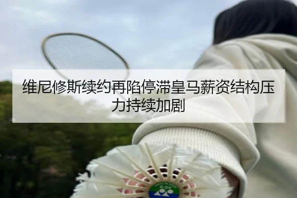 维尼修斯续约再陷停滞皇马薪资结构压力持续加剧